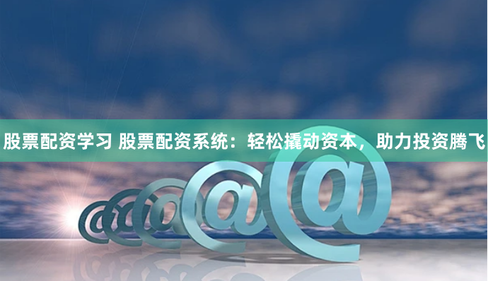 股票配资学习 股票配资系统：轻松撬动资本，助力投资腾飞