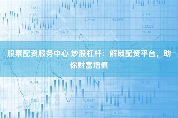 股票配资服务中心 炒股杠杆：解锁配资平台，助你财富增值