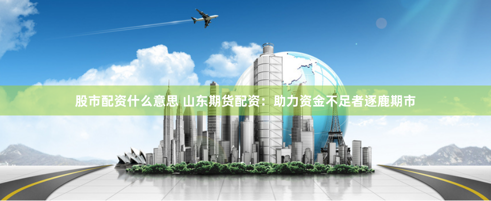 股市配资什么意思 山东期货配资：助力资金不足者逐鹿期市