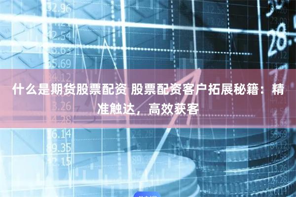 什么是期货股票配资 股票配资客户拓展秘籍：精准触达，高效获客