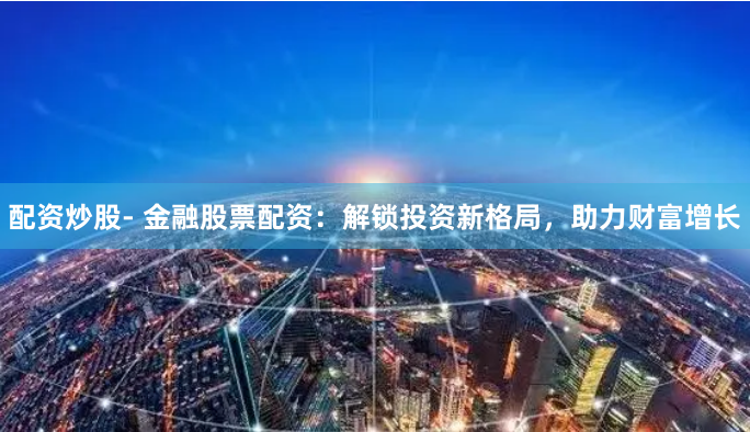 配资炒股- 金融股票配资：解锁投资新格局，助力财富增长