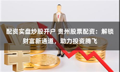 配资实盘炒股开户 贵州股票配资：解锁财富新通道，助力投资腾飞