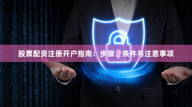 股票配资注册开户指南：步骤、条件与注意事项